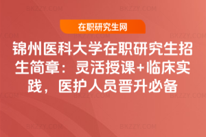 錦州醫科大學在職研究生招生簡章：靈活授課+臨床實踐，醫護人員晉升必備